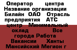 Оператор Call-центра › Название организации ­ Билайн, ОАО › Отрасль предприятия ­ АТС, call-центр › Минимальный оклад ­ 40 000 - Все города Работа » Вакансии   . Ханты-Мансийский,Мегион г.